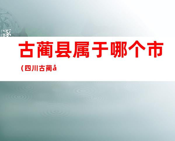 古蔺县属于哪个市（四川古蔺县属于哪个市）