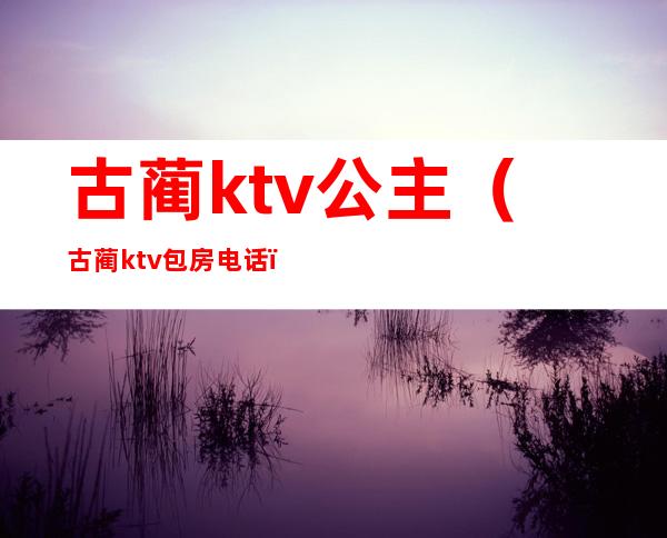 古蔺ktv公主(古蔺ktv 包房电话)