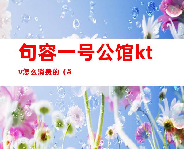 句容一号公馆ktv怎么消费的(一号公馆KTV)