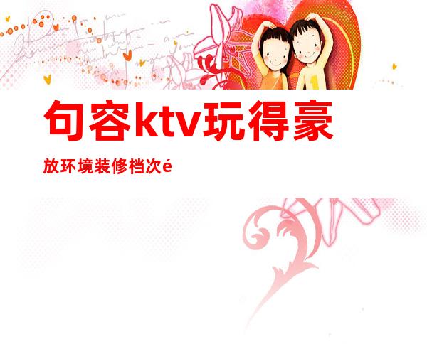 句容ktv玩得豪放环境装修档次高娱乐体验 – 镇江句容商务KTV