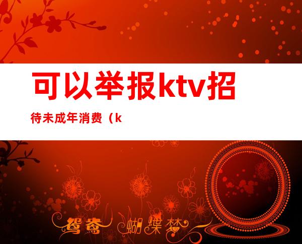 可以举报ktv招待未成年消费(ktv有未成年陪酒举报电话)