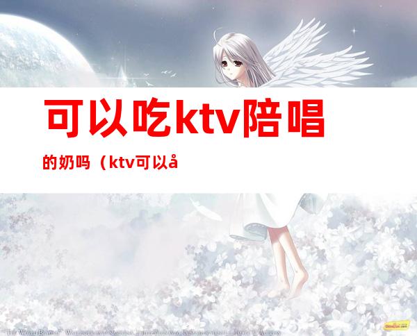 可以吃ktv陪唱的奶吗（ktv可以叫陪唱吗）