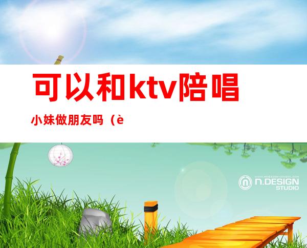 可以和ktv陪唱小妹做朋友吗(自己去ktv叫陪唱)