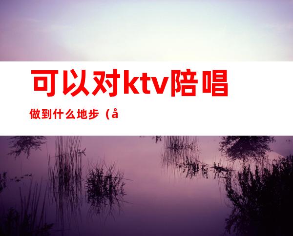 可以对ktv陪唱做到什么地步(可以对ktv陪唱做到什么地步)