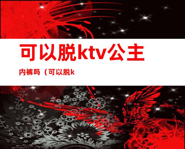 可以脱ktv公主内裤吗(可以脱ktv公主内裤吗)