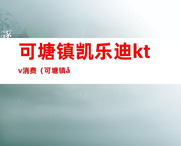 可塘镇凯乐迪ktv消费(可塘镇凯乐迪ktv电话)