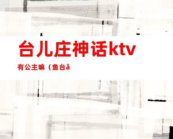 台儿庄神话ktv有公主嘛（鱼台哪家ktv里有公主）