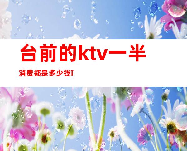 台前的ktv一半消费都是多少钱(ktv出台大概多少钱一次)