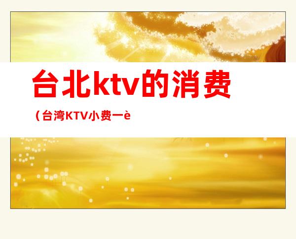 台北ktv的消费(台湾KTV小费一般多少)