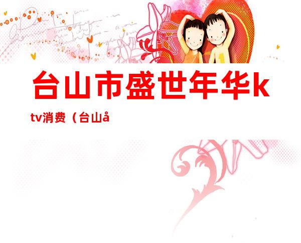 台山市盛世年华ktv消费(台山嘉年华歌舞厅)