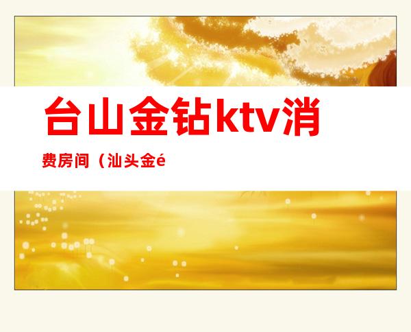 台山金钻ktv消费房间(汕头金银台ktv)