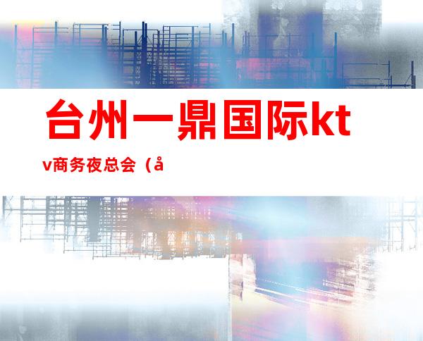 台州一鼎国际ktv商务夜总会(台州商务KTV)