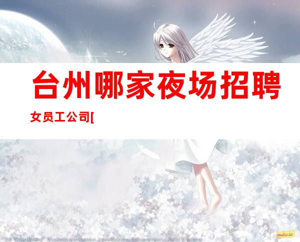 台州哪家夜场招聘女员工公司[一年买房亲招亲带稳定场所]很棒
