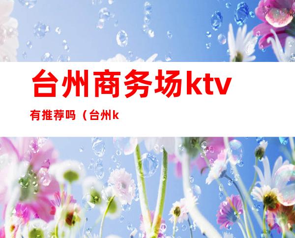 台州商务场ktv有推荐吗(台州ktv会所)