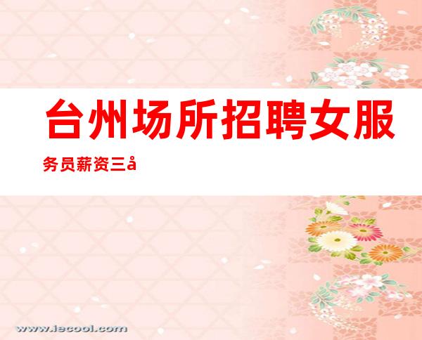 台州场所招聘女服务员 薪资三千起 高薪收益源源不断