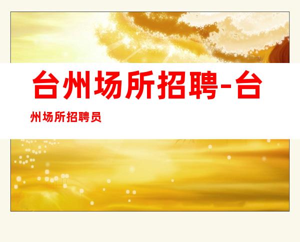 台州场所招聘-台州场所招聘员工-实力团队助你逐梦精彩人生
