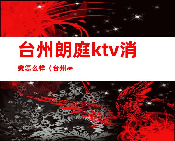台州朗庭ktv消费怎么样(台州最好的KTV)