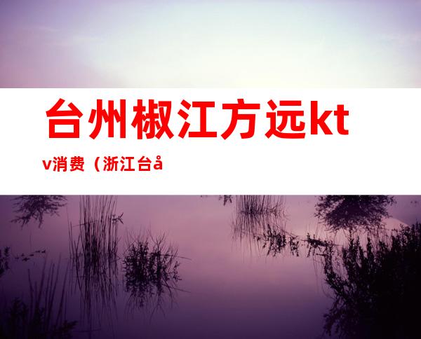 台州椒江方远ktv消费(浙江台州KTV)