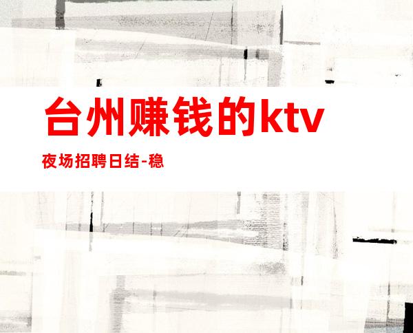 台州赚钱的ktv夜场招聘日结-稳定捞钱温暖有爱