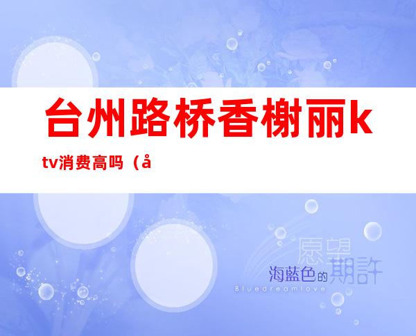 台州路桥香榭丽ktv消费高吗(台州好玩的ktv)