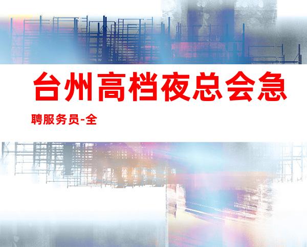 台州高档夜总会急聘服务员-全程绝不收一分