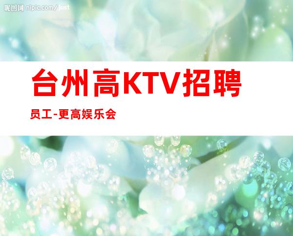 台州高KTV招聘员工-更高娱乐会所-限女生全国招聘