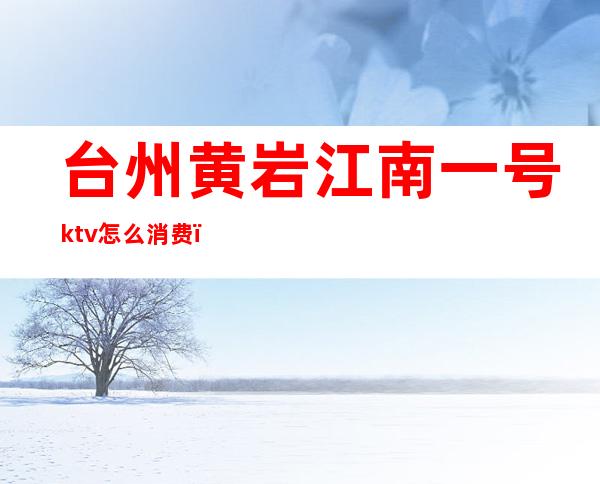 台州黄岩江南一号ktv怎么消费(台州最大的ktv)