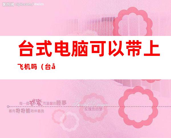 台式电脑可以带上飞机吗(台式电脑可以带上飞机吗)