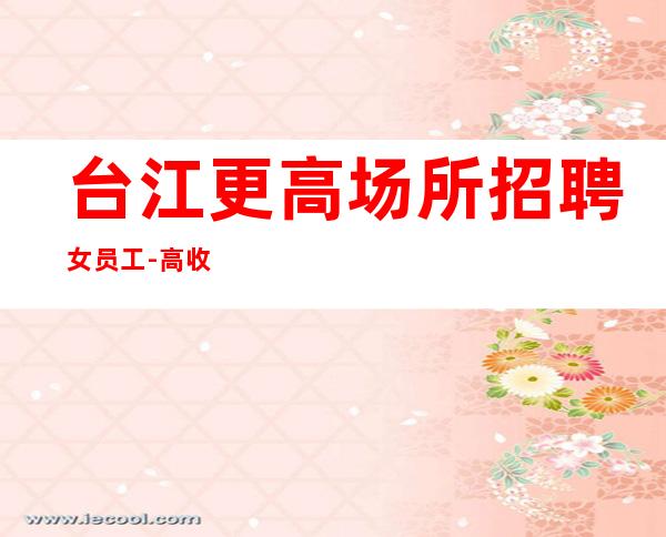 台江更高场所招聘女员工-高/收入高-压力小的场所
