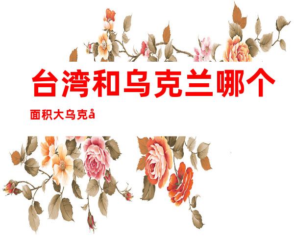 台湾和乌克兰哪个面积大乌克兰面积大（乌克兰国土面积有多大）