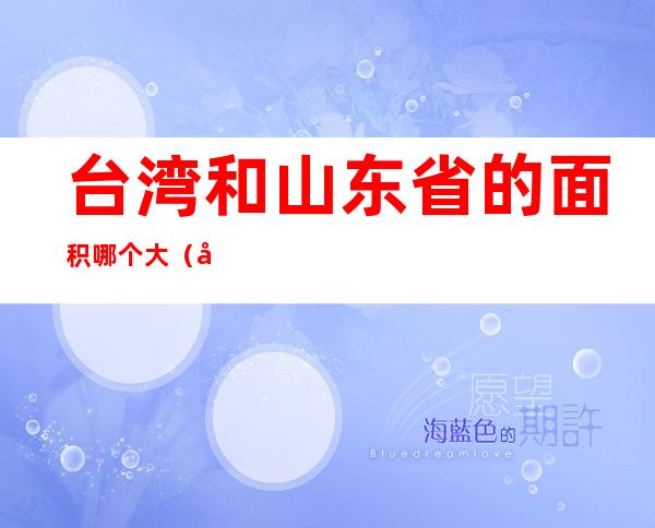台湾和山东省的面积哪个大(台湾和山东面积和人口)