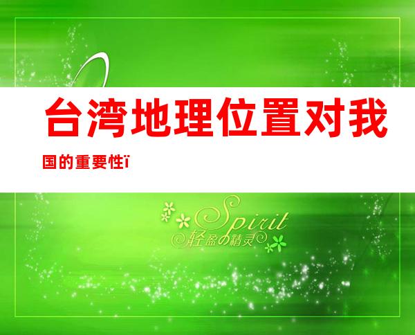 台湾地理位置对我国的重要性(台湾地理位置的重要性有哪3个)