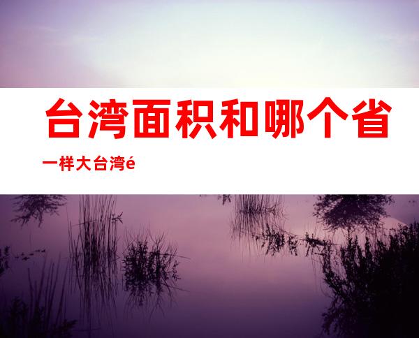 台湾面积和哪个省一样大台湾面积和海南省一样大（台湾比海南大多少面积）