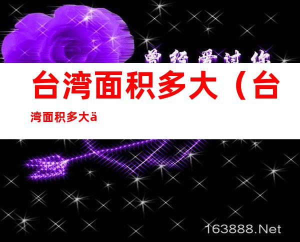 台湾面积多大（台湾面积多大?人口多少?福建省多少面积）