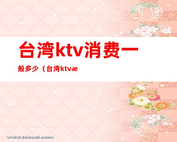 台湾ktv消费一般多少(台湾ktv排行榜)