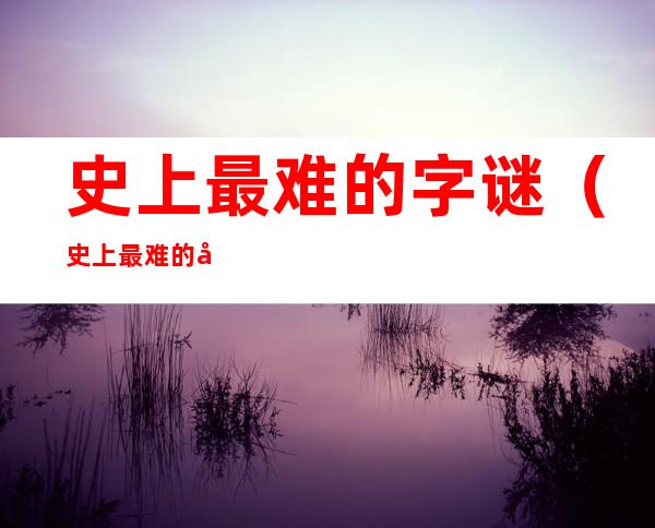 史上最难的字谜(史上最难的字谜及答案)