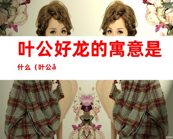叶公好龙的寓意是什么（叶公好龙的寓意是什么一句话）