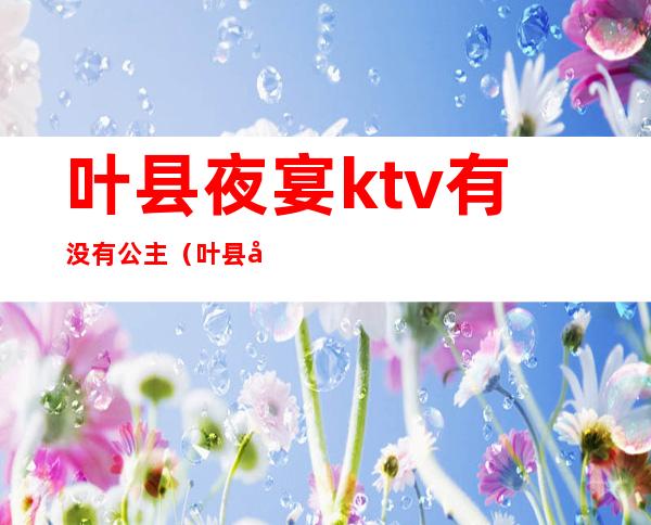 叶县夜宴ktv有没有公主(叶县夜宴ktv有没有公主厅)