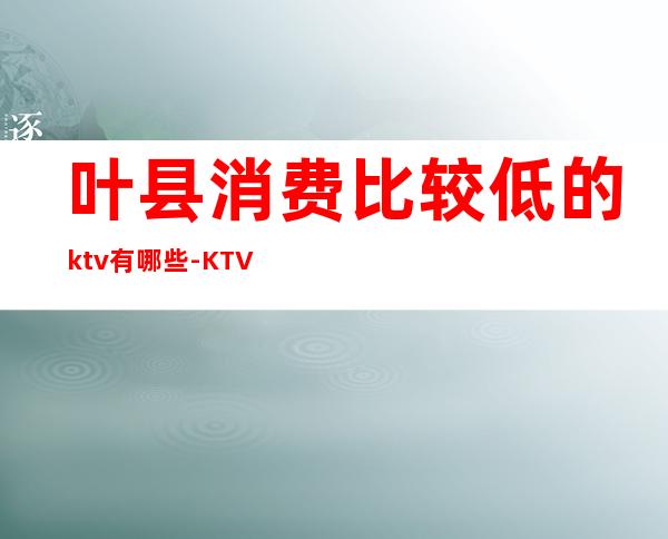 叶县消费比较低的ktv有哪些-KTV一般消费多少?
