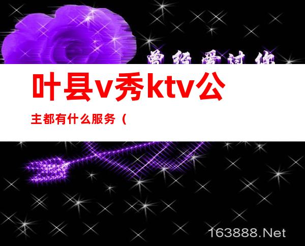 叶县v秀ktv公主都有什么服务(叶县ktv哪里好玩)