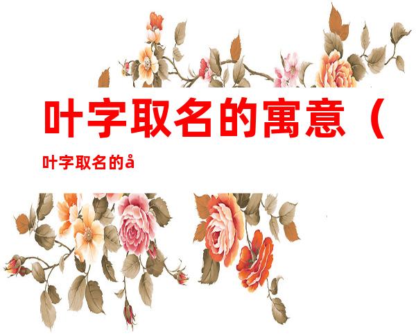 叶字取名的寓意(叶字取名的寓意及含义)