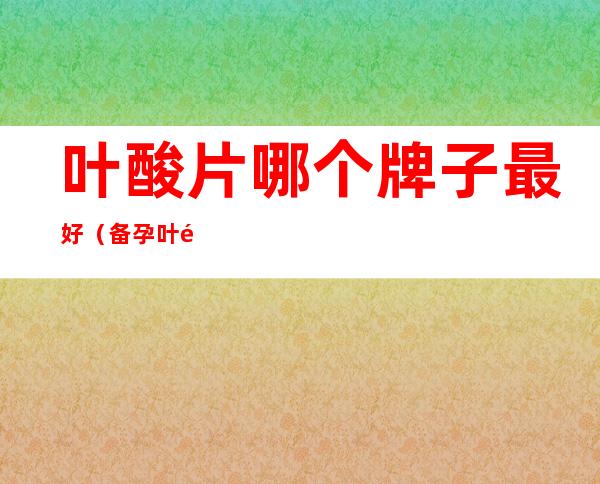 叶酸片哪个牌子最好(备孕叶酸片哪个牌子最好)