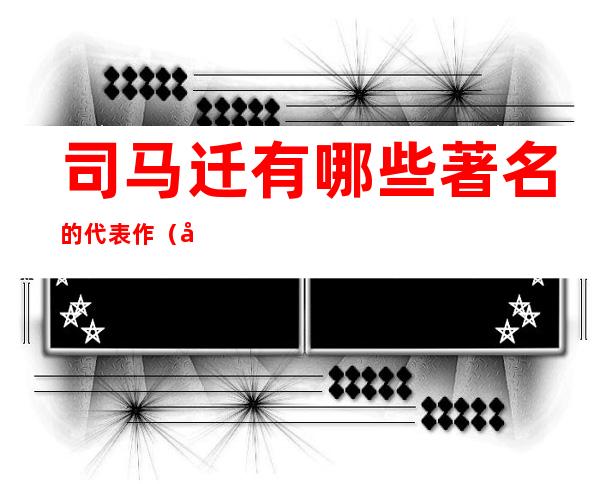 司马迁有哪些著名的代表作(司马迁的著名作是什么)