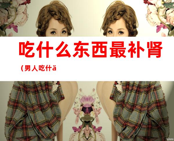 吃什么东西最补肾(男人吃什么东西最补肾)