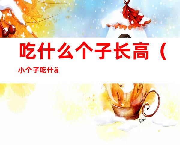 吃什么个子长高(小个子吃什么才能长高)
