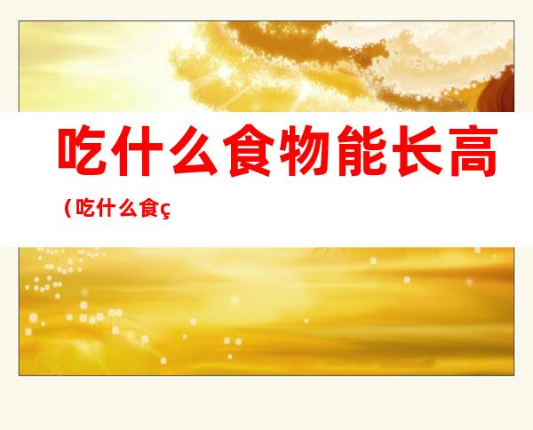 吃什么食物能长高(吃什么食物能长高长胖)