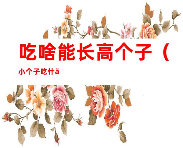 吃啥能长高个子（小个子吃什么才能长高）