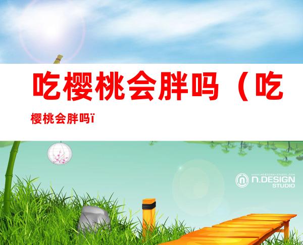 吃樱桃会胖吗(吃樱桃会胖吗?)