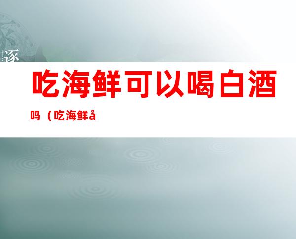 吃海鲜可以喝白酒吗(吃海鲜可以喝白酒吗会过敏吗)