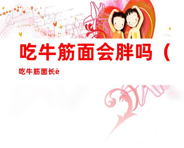 吃牛筋面会胖吗（吃牛筋面长胖吗）